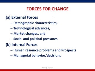 FORCES FOR CHANGE
(a) External Forces                   .
  – Demographic characteristics,
  – Technological advances,
  – Market changes, and
  – Social and political pressures
(b) Internal Forces
  – Human resource problems and Prospects
  – Managerial behavior/decisions


                       R'tist @ Tourism
 