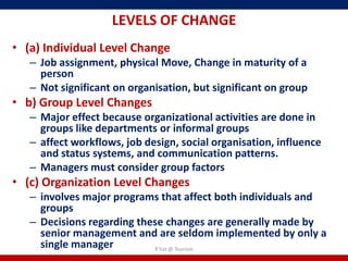 LEVELS OF CHANGE
• (a) Individual Level Change
   – Job assignment, physical Move, Change in maturity of a
     person
   – Not significant on organisation, but significant on group
• b) Group Level Changes
   – Major effect because organizational activities are done in
     groups like departments or informal groups
   – affect workflows, job design, social organisation, influence
     and status systems, and communication patterns.
   – Managers must consider group factors
• (c) Organization Level Changes
   – involves major programs that affect both individuals and
     groups
   – Decisions regarding these changes are generally made by
     senior management and are seldom implemented by only a
     single manager         R'tist @ Tourism
 