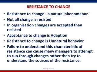 RESISTANCE TO CHANGE
• Resistance to change - a natural phenomenon
• Not all change is resisted
• In organisation changes are accepted than
  resisted
• Acceptance to change is Adaption
• Resistance to change is Unnatural behavior
• Failure to understand this characteristic of
  resistance can cause many managers to attempt
  to run through changes rather than try to
  understand the sources of the resistance.
                    R'tist @ Tourism
 