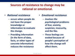 Sources of resistance to change may be
             rational or emotional.
• Rational resistance                • Emotional resistance
   – occurs when people do                    – involves the
     not have the proper                        psychological problems
     knowledge or                               of fear, anxiety,
     information to evaluate                    suspicion, insecurity,
     the change.                                and the like.
   – Providing information                    – These feelings are
     (in the form of data,                      evoked because of
     facts, or other types of                   people’s perception of
     concrete information)                      how the change will
     reduces the resistance                     affect them.

                           R'tist @ Tourism
 