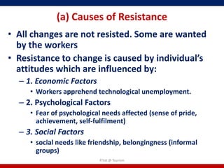 (a) Causes of Resistance
• All changes are not resisted. Some are wanted
  by the workers
• Resistance to change is caused by individual’s
  attitudes which are influenced by:
  – 1. Economic Factors
     • Workers apprehend technological unemployment.
  – 2. Psychological Factors
     • Fear of psychological needs affected (sense of pride,
       achievement, self-fulfilment)
  – 3. Social Factors
     • social needs like friendship, belongingness (informal
       groups)
                           R'tist @ Tourism
 