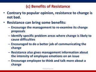 (c) Benefits of Resistance
• Contrary to popular opinion, resistance to change is
  not bad.
• Resistance can bring some benefits:
  – Encourage the management to re-examine its change
    proposals
  – Identify specific problem areas where change is likely to
    cause difficulties
  – Encouraged to do a better job of communicating the
    change
  – Resistance also gives management information about
    the intensity of employee emotions on an issue
  – Encourage employee to think and talk more about a
    change
                          R'tist @ Tourism
 