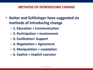 METHODS OF INTRODUCING CHANGE


• Kotter and Schlisinger have suggested six
  methods of introducing change
  – 1. Education + Communication
  – 2. Participation + involvement
  – 3. Facilitation+ Support
  – 4. Negotiation + Agreement
  – 5. Manipulation + cooptation
  – 6. Explicit + implicit coercion


                       R'tist @ Tourism
 
