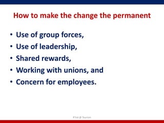 How to make the change the permanent

•   Use of group forces,
•   Use of leadership,
•   Shared rewards,
•   Working with unions, and
•   Concern for employees.



                   R'tist @ Tourism
 