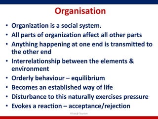 Organisation
• Organization is a social system.
• All parts of organization affect all other parts
• Anything happening at one end is transmitted to
  the other end
• Interrelationship between the elements &
  environment
• Orderly behaviour – equilibrium
• Becomes an established way of life
• Disturbance to this naturally exercises pressure
• Evokes a reaction – acceptance/rejection
                      R'tist @ Tourism
 
