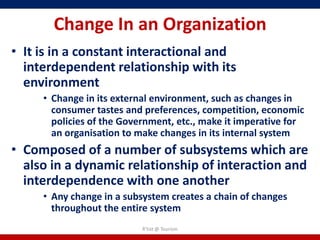 Change In an Organization
• It is in a constant interactional and
  interdependent relationship with its
  environment
     • Change in its external environment, such as changes in
       consumer tastes and preferences, competition, economic
       policies of the Government, etc., make it imperative for
       an organisation to make changes in its internal system
• Composed of a number of subsystems which are
  also in a dynamic relationship of interaction and
  interdependence with one another
     • Any change in a subsystem creates a chain of changes
       throughout the entire system
                           R'tist @ Tourism
 