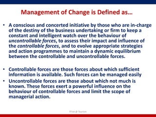 Management of Change is Defined as…
• A conscious and concerted initiative by those who are in-charge
  of the destiny of the business undertaking or firm to keep a
  constant and intelligent watch over the behaviour of
  uncontrollable forces, to assess their impact and influence of
  the controllable forces, and to evolve appropriate strategies
  and action programmes to maintain a dynamic equilibrium
  between the controllable and uncontrollable forces.

• Controllable forces are those forces about which sufficient
  information is available. Such forces can be managed easily
• Uncontrollable forces are those about which not much is
  known. These forces exert a powerful influence on the
  behaviour of controllable forces and limit the scope of
  managerial action.

                             R'tist @ Tourism
 