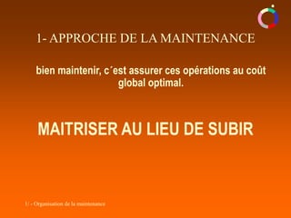 1/ - Organisation de la maintenance
bien maintenir, c´est assurer ces opérations au coût
global optimal.
MAITRISER AU LIEU DE SUBIR
1- APPROCHE DE LA MAINTENANCE
 