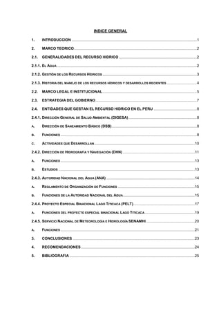 INDICE GENERAL
1. INTRODUCCION ..........................................................................................................................1
2. MARCO TEORICO........................................................................................................................2
2.1. GENERALIDADES DEL RECURSO HIDRICO ............................................................................2
2.1.1. EL AGUA ........................................................................................................................................2
2.1.2. GESTIÓN DE LOS RECURSOS HÍDRICOS ............................................................................................3
2.1.3. HISTORIA DEL MANEJO DE LOS RECURSOS HÍDRICOS Y DESARROLLOS RECIENTES .............................4
2.2. MARCO LEGAL E INSTITUCIONAL............................................................................................5
2.3. ESTRATEGIA DEL GOBIERNO...................................................................................................7
2.4. ENTIDADES QUE GESTAN EL RECURSO HIDRICO EN EL PERU ..........................................8
2.4.1. DIRECCIÓN GENERAL DE SALUD AMBIENTAL (DIGESA)...................................................................8
A. DIRECCIÓN DE SANEAMIENTO BÁSICO (DSB)...................................................................................8
B. FUNCIONES .....................................................................................................................................8
C. ACTIVIDADES QUE DESARROLLAN..................................................................................................10
2.4.2. DIRECCIÓN DE HIDROGRAFÍA Y NAVEGACIÓN (DHN) ......................................................................11
A. FUNCIONES ...................................................................................................................................13
B. ESTUDIOS .....................................................................................................................................13
2.4.3. AUTORIDAD NACIONAL DEL AGUA (ANA) ......................................................................................14
A. REGLAMENTO DE ORGANIZACIÓN DE FUNCIONES ...........................................................................15
B. FUNCIONES DE LA AUTORIDAD NACIONAL DEL AGUA......................................................................15
2.4.4. PROYECTO ESPECIAL BINACIONAL LAGO TITICACA (PELT)............................................................17
A. FUNCIONES DEL PROYECTO ESPECIAL BINACIONAL LAGO TITICACA.................................................19
2.4.5. SERVICIO NACIONAL DE METEOROLOGÍA E HIDROLOGÍA SENAMHI ...............................................20
A. FUNCIONES ...................................................................................................................................21
3. CONCLUSIONES .......................................................................................................................23
4. RECOMENDACIONES...............................................................................................................24
5. BIBLIOGRAFIA ..........................................................................................................................25
 