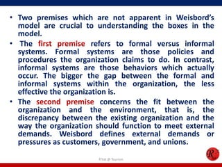 • Two premises which are not apparent in Weisbord’s
  model are crucial to understanding the boxes in the
  model.
• The first premise refers to formal versus informal
  systems. Formal systems are those policies and
  procedures the organization claims to do. In contrast,
  informal systems are those behaviors which actually
  occur. The bigger the gap between the formal and
  informal systems within the organization, the less
  effective the organization is.
• The second premise concerns the fit between the
  organization and the environment, that is, the
  discrepancy between the existing organization and the
  way the organization should function to meet external
  demands. Weisbord defines external demands or
  pressures as customers, government, and unions.
                        R'tist @ Tourism
 