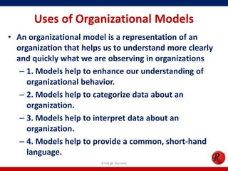Uses of Organizational Models
• An organizational model is a representation of an
  organization that helps us to understand more clearly
  and quickly what we are observing in organizations
   – 1. Models help to enhance our understanding of
     organizational behavior.
   – 2. Models help to categorize data about an
     organization.
   – 3. Models help to interpret data about an
     organization.
   – 4. Models help to provide a common, short-hand
     language.
                         R'tist @ Tourism
 