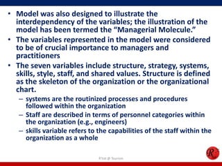 • Model was also designed to illustrate the
  interdependency of the variables; the illustration of the
  model has been termed the “Managerial Molecule.”
• The variables represented in the model were considered
  to be of crucial importance to managers and
  practitioners
• The seven variables include structure, strategy, systems,
  skills, style, staff, and shared values. Structure is defined
  as the skeleton of the organization or the organizational
  chart.
   – systems are the routinized processes and procedures
     followed within the organization
   – Staff are described in terms of personnel categories within
     the organization (e.g., engineers)
   – skills variable refers to the capabilities of the staff within the
     organization as a whole

                               R'tist @ Tourism
 