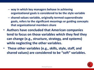 – way in which key managers behave in achieving
     organizational goals is considered to be the style variable
   – shared values variable, originally termed superordinate
     goals, refers to the significant meanings or guiding concepts
     that organizational members share
• Authors have concluded that American companies
  tend to focus on those variables which they feel they
  can change (e.g., structure, strategy, and systems)
  while neglecting the other variables.
• These other variables (e.g., skills, style, staff, and
  shared values) are considered to be “soft” variables.


                             R'tist @ Tourism
 