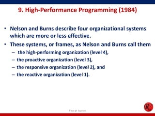 9. High-Performance Programming (1984)

• Nelson and Burns describe four organizational systems
  which are more or less effective.
• These systems, or frames, as Nelson and Burns call them
   –    the high-performing organization (level 4),
   –   the proactive organization (level 3),
   –   the responsive organization (level 2), and
   –   the reactive organization (level 1).




                                R'tist @ Tourism
 