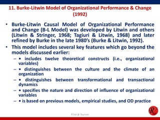 11. Burke-Litwin Model of Organizational Performance & Change
                             (1992)
• Burke-Litwin Causal Model of Organizational Performance
  and Change (B-L Model) was developed by Litwin and others
  (Litwin & Stringer, 1968; Tagiuri & Litwin, 1968) and later
  refined by Burke in the late 1980’s (Burke & Litwin, 1992).
• This model includes several key features which go beyond the
  models discussed earlier:
   – • includes twelve theoretical constructs (i.e., organizational
     variables)
   – • distinguishes between the culture and the climate of an
     organization
   – • distinguishes between transformational and transactional
     dynamics
   – • specifies the nature and direction of influence of organizational
     variables
   – • is based on previous models, empirical studies, and OD practice

                               R'tist @ Tourism
 