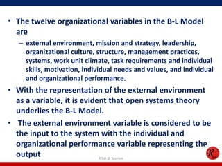 • The twelve organizational variables in the B-L Model
  are
   – external environment, mission and strategy, leadership,
     organizational culture, structure, management practices,
     systems, work unit climate, task requirements and individual
     skills, motivation, individual needs and values, and individual
     and organizational performance.
• With the representation of the external environment
  as a variable, it is evident that open systems theory
  underlies the B-L Model.
• The external environment variable is considered to be
  the input to the system with the individual and
  organizational performance variable representing the
  output                    R'tist @ Tourism
 