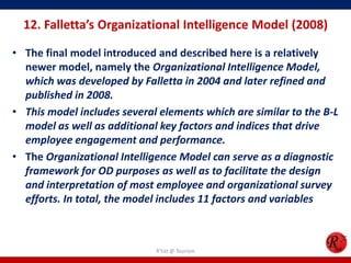12. Falletta’s Organizational Intelligence Model (2008)

• The final model introduced and described here is a relatively
  newer model, namely the Organizational Intelligence Model,
  which was developed by Falletta in 2004 and later refined and
  published in 2008.
• This model includes several elements which are similar to the B-L
  model as well as additional key factors and indices that drive
  employee engagement and performance.
• The Organizational Intelligence Model can serve as a diagnostic
  framework for OD purposes as well as to facilitate the design
  and interpretation of most employee and organizational survey
  efforts. In total, the model includes 11 factors and variables



                             R'tist @ Tourism
 