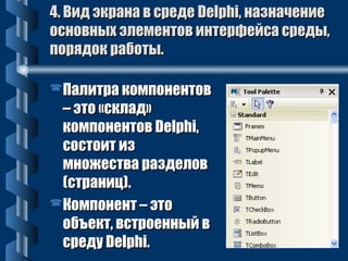44.. ВВиидд ээккррааннаа вв ссррееддее DDeellpphhii,, ннааззннааччееннииее 
ооссннооввнныыхх ээллееммееннттоовв ииннттееррффееййссаа ссррееддыы,, 
ппоорряяддоокк ррааббооттыы.. 
ППааллииттрраа ккооммппооннееннттоовв 
–– ээттоо «ссккллаадд» 
ккооммппооннееннттоовв DDeellpphhii,, 
ссооссттооиитт иизз 
ммнноожжеессттвваа ррааззддееллоовв 
((ссттрраанниицц)).. 
ККооммппооннееннтт –– ээттоо 
ооббъъеекктт,, ввссттррооеенннныыйй вв 
ссррееддуу DDeellpphhii.. 
 