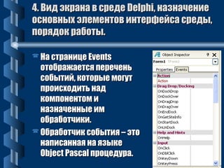 44.. ВВиидд ээккррааннаа вв ссррееддее DDeellpphhii,, ннааззннааччееннииее 
ооссннооввнныыхх ээллееммееннттоовв ииннттееррффееййссаа ссррееддыы,, 
ппоорряяддоокк ррааббооттыы.. 
ННаа ссттррааннииццее EEvveennttss 
ооттооббрраажжааееттссяя ппееррееччеенньь 
ссооббыыттиийй,, ккооттооррыыее ммооггуутт 
ппррооииссххооддииттьь ннаадд 
ккооммппооннееннттоомм ии 
ннааззннааччеенннныыее иимм 
ооббррааббооттччииккии.. 
ООббррааббооттччиикк ссооббыыттиияя –– ээттоо 
ннааппииссааннннааяя ннаа яяззыыккее 
OObbjjeecctt PPaassccaall ппррооццееддуурраа.. 
 