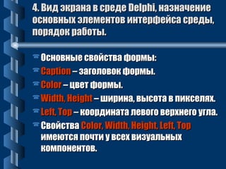 44.. ВВиидд ээккррааннаа вв ссррееддее DDeellpphhii,, ннааззннааччееннииее 
ооссннооввнныыхх ээллееммееннттоовв ииннттееррффееййссаа ссррееддыы,, 
ппоорряяддоокк ррааббооттыы.. 
ООссннооввнныыее ссввооййссттвваа ффооррммыы:: 
CCaappttiioonn –– ззааггооллооввоокк ффооррммыы.. 
CCoolloorr –– ццввеетт ффооррммыы.. 
WWiiddtthh,, HHeeiigghhtt –– шшииррииннаа,, ввыыссооттаа вв ппииккссеелляяхх.. 
LLeefftt,, TToopp –– ккооооррддииннааттаа ллееввооггоо ввееррххннееггоо ууггллаа.. 
ССввооййссттвваа CCoolloorr,, WWiiddtthh,, HHeeiigghhtt,, LLeefftt,, TToopp 
ииммееююттссяя ппооччттии уу ввссеехх ввииззууааллььнныыхх 
ккооммппооннееннттоовв.. 
 