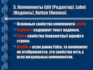 5. ККооммппооннееннттыы EEddiitt ((РРееддааккттоорр)),, LLaabbeell 
((ННааддппииссьь)),, BBuuttttoonn ((ККннооппккаа)).. 
ООссннооввнныыее ссввооййссттвваа ккооммппооннееннттаа LLaabbeell:: 
CCaappttiioonn –– ссооддеерржжиитт ттеекксстт ннааддппииссии.. 
FFoonntt –– ссввооййссттвваа ((ппааррааммееттррыы)) шшррииффттаа 
ссттррооккии.. 
VViissiibbllee –– еессллии ррааввнноо FFaallssee,, ттоо ккооммппооннееннтт 
ннее ооттооббрраажжааееттссяя,, ээттоо ссввооййссттввоо еессттьь уу 
ввссеехх ввииззууааллььнныыхх ккооммппооннееннттоовв.. 
 