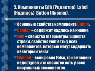 5. ККооммппооннееннттыы EEddiitt ((РРееддааккттоорр)),, LLaabbeell 
((ННааддппииссьь)),, BBuuttttoonn ((ККннооппккаа)).. 
ООссннооввнныыее ссввооййссттвваа ккооммппооннееннттаа BBuuttttoonn:: 
CCaappttiioonn –– ссооддеерржжиитт ннааддппииссьь ннаа ккннооппккее.. 
FFoonntt –– ссввооййссттвваа ((ппааррааммееттррыы)) шшррииффттаа 
ссттррооккии,, ссввооййссттввоо FFoonntt еессттьь уу ввссеехх 
ккооммппооннееннттоовв,, ккооттооррыыее ммооггуутт ссооддеерржжааттьь 
ннееккооттооррыыйй ттеекксстт.. 
EEnnaabblleedd –– еессллии ррааввнноо FFaallssee,, ттоо ккооммппооннееннтт 
ннееддооссттууппеенн,, ээттоо ссввооййссттввоо еессттьь уу ввссеехх 
ввииззууааллььнныыхх ккооммппооннееннттоовв.. 
 