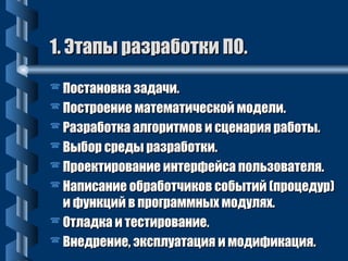 11.. ЭЭттааппыы ррааззррааббооттккии ППОО.. 
ППооссттааннооввккаа ззааддааччии.. 
ППооссттррооееннииее ммааттееммааттииччеессккоойй ммооддееллии.. 
РРааззррааббооттккаа ааллггооррииттммоовв ии ссццееннаарриияя ррааббооттыы.. 
ВВыыббоорр ссррееддыы ррааззррааббооттккии.. 
ППррооееккттииррооввааннииее ииннттееррффееййссаа ппооллььззооввааттеелляя.. 
ННааппииссааннииее ооббррааббооттччииккоовв ссооббыыттиийй ((ппррооццееддуурр)) 
ии ффууннккцциийй вв ппррооггррааммммнныыхх ммооддуулляяхх.. 
ООттллааддккаа ии ттеессттииррооввааннииее.. 
ВВннееддррееннииее,, ээккссппллууааттаацциияя ии ммооддииффииккаацциияя.. 
 