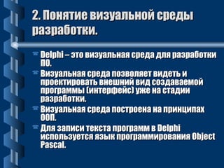 2. Понятие ввииззууааллььнноойй ссррееддыы 
ррааззррааббооттккии.. 
DDeellpphhii –– ээттоо ввииззууааллььннааяя ссррееддаа ддлляя ррааззррааббооттккии 
ППОО.. 
ВВииззууааллььннааяя ссррееддаа ппооззввоолляяеетт ввииддееттьь ии 
ппррооееккттииррооввааттьь ввннеешшнниийй ввиидд ссооззддааввааееммоойй 
ппррооггррааммммыы ((ииннттееррффееййсс)) уужжее ннаа ссттааддииии 
ррааззррааббооттккии.. 
ВВииззууааллььннааяя ссррееддаа ппооссттррооееннаа ннаа ппррииннццииппаахх 
ООООПП.. 
ДДлляя ззааппииссии ттееккссттаа ппррооггрраамммм вв DDeellpphhii 
ииссппооллььззууееттссяя яяззыыкк ппррооггррааммммиирроовваанниияя OObbjjeecctt 
PPaassccaall.. 
 