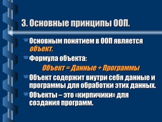 3. ООссннооввнныыее ппррииннццииппыы ООООПП.. 
ООссннооввнныымм ппоонняяттииеемм вв ООООПП яяввлляяееттссяя 
ооббъъеекктт.. 
ФФооррммууллаа ооббъъееккттаа:: 
ООббъъеекктт == ДДаанннныыее ++ ППррооггррааммммыы 
ООббъъеекктт ссооддеерржжиитт ввннууттррии ссееббяя ддаанннныыее ии 
ппррооггррааммммыы ддлляя ооббррааббооттккии ээттиихх ддаанннныыхх.. 
ООббъъееккттыы –– ээттоо «ккииррппииччииккии» ддлляя 
ссооззддаанниияя ппррооггрраамммм.. 
 