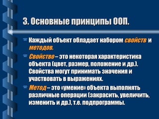 33.. ООссннооввнныыее ппррииннццииппыы ООООПП.. 
 ККаажжддыыйй ооббъъеекктт ооббллааддааеетт ннааббоорроомм ссввооййссттвв ии 
ммееттооддоовв.. 
ССввооййссттввоо –– ээттоо ннееккооттооррааяя ххааррааккттееррииссттииккаа 
ооббъъееккттаа ((ццввеетт,, ррааззммеерр,, ппооллоожжееннииее ии ддрр..)).. 
ССввооййссттвваа ммооггуутт ппррииннииммааттьь ззннааччеенниияя ии 
ууччаассттввооввааттьь вв ввыырраажжеенниияяхх.. 
ММееттоодд –– ээттоо «ууммееннииее» ооббъъееккттаа ввыыппооллнняяттьь 
ррааззллииччнныыее ооппееррааццииии ((ззааккрраассииттьь,, ууввееллииччииттьь,, 
ииззммееннииттьь ии ддрр..)),, тт..ее.. ппооддппррооггррааммммыы.. 
 