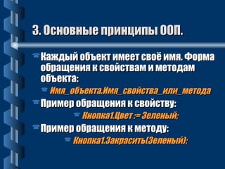 33.. ООссннооввнныыее ппррииннццииппыы ООООПП.. 
Каждый объект ииммеееетт ссввооёё ииммяя.. ФФооррммаа 
ооббрраащщеенниияя кк ссввооййссттвваамм ии ммееттооддаамм 
ооббъъееккттаа:: 
ИИммяя__ооббъъееккттаа..ИИммяя__ссввооййссттвваа__ииллии__ммееттооддаа 
ППррииммеерр ооббрраащщеенниияя кк ссввооййссттввуу:: 
ККннооппккаа11..ЦЦввеетт ::== ЗЗееллеенныыйй;; 
ППррииммеерр ооббрраащщеенниияя кк ммееттооддуу:: 
ККннооппккаа11..ЗЗааккрраассииттьь((ЗЗееллеенныыйй));; 
 