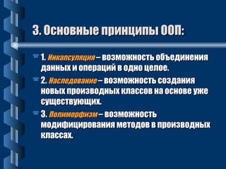 33.. ООссннооввнныыее ппррииннццииппыы ООООПП:: 
11.. ИИннккааппссуулляяцциияя –– ввооззммоожжннооссттьь ооббъъееддииннеенниияя 
ддаанннныыхх ии ооппеерраацциийй вв оодднноо ццееллооее.. 
22.. ННаассллееддооввааннииее –– ввооззммоожжннооссттьь ссооззддаанниияя 
ннооввыыхх ппррооииззввоодднныыхх ккллаассссоовв ннаа ооссннооввее уужжее 
ссуущщеессттввууюющщиихх.. 
33.. ППооллииммооррффииззмм –– ввооззммоожжннооссттьь 
ммооддииффиицциирроовваанниияя ммееттооддоовв вв ппррооииззввоодднныыхх 
ккллаассссаахх.. 
 