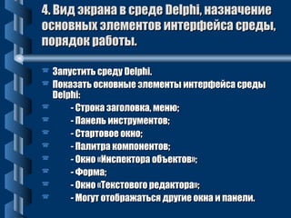 44.. ВВиидд ээккррааннаа вв ссррееддее DDeellpphhii,, ннааззннааччееннииее 
ооссннооввнныыхх ээллееммееннттоовв ииннттееррффееййссаа ссррееддыы,, 
ппоорряяддоокк ррааббооттыы.. 
 ЗЗааппууссттииттьь ссррееддуу DDeellpphhii.. 
 ППооккааззааттьь ооссннооввнныыее ээллееммееннттыы ииннттееррффееййссаа ссррееддыы 
DDeellpphhii:: 
 -- ССттррооккаа ззааггооллооввккаа,, ммееннюю;; 
 -- ППааннеелльь ииннссттррууммееннттоовв;; 
 -- ССттааррттооввооее ооккнноо;; 
 -- ППааллииттрраа ккооммппооннееннттоовв;; 
 -- ООккнноо «ИИннссппееккттоорраа ооббъъееккттоовв»;; 
 -- ФФооррммаа;; 
 -- ООккнноо «ТТееккссттооввооггоо ррееддааккттоорраа»;; 
 -- ММооггуутт ооттооббрраажжааттььссяя ддррууггииее ооккннаа ии ппааннееллии.. 
 