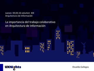 Jueves 03.03.16 volumen XIX
Arquitectura de Información
La importancia del trabajo colaborativo
en Arquitectura de Información
Osvaldo Gallegos
 