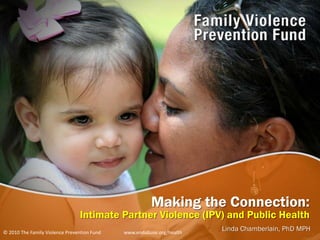 Making the Connection: Intimate Partner Violence (IPV) and Public Health Linda Chamberlain, PhD MPH © 2010 The Family Violence Prevention Fund                   www.endabuse.org/health 