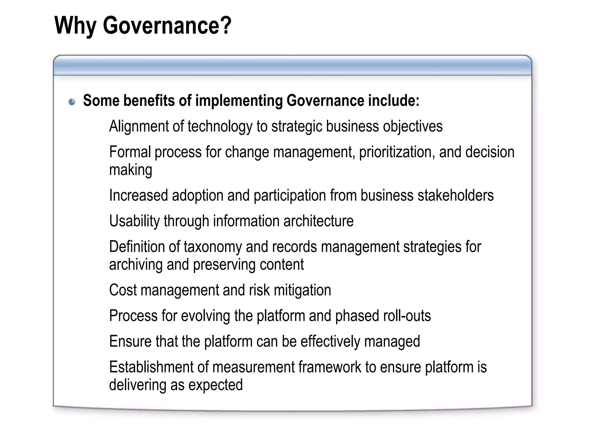 Why Governance?

  Some benefits of implementing Governance include:
     Alignment of technology to strategic business objectives
     Formal process for change management, prioritization, and decision
     making
     Increased adoption and participation from business stakeholders
     Usability through information architecture
     Definition of taxonomy and records management strategies for
     archiving and preserving content
     Cost management and risk mitigation
     Process for evolving the platform and phased roll-outs
     Ensure that the platform can be effectively managed
     Establishment of measurement framework to ensure platform is
     delivering as expected
 