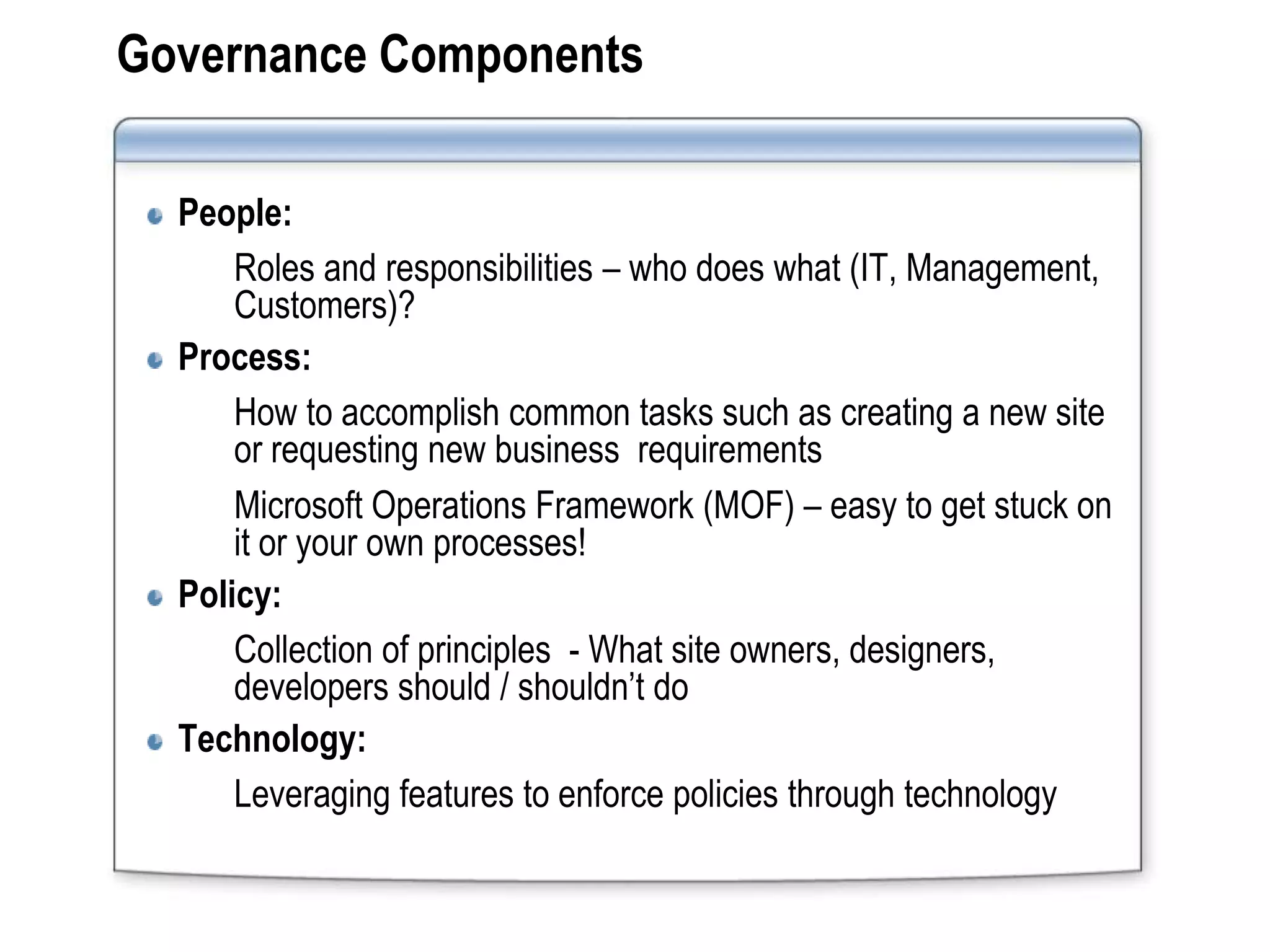 Governance Components

  People:
      Roles and responsibilities – who does what (IT, Management,
      Customers)?
  Process:
      How to accomplish common tasks such as creating a new site
      or requesting new business requirements
      Microsoft Operations Framework (MOF) – easy to get stuck on
      it or your own processes!
  Policy:
      Collection of principles - What site owners, designers,
      developers should / shouldn’t do
  Technology:
      Leveraging features to enforce policies through technology
 