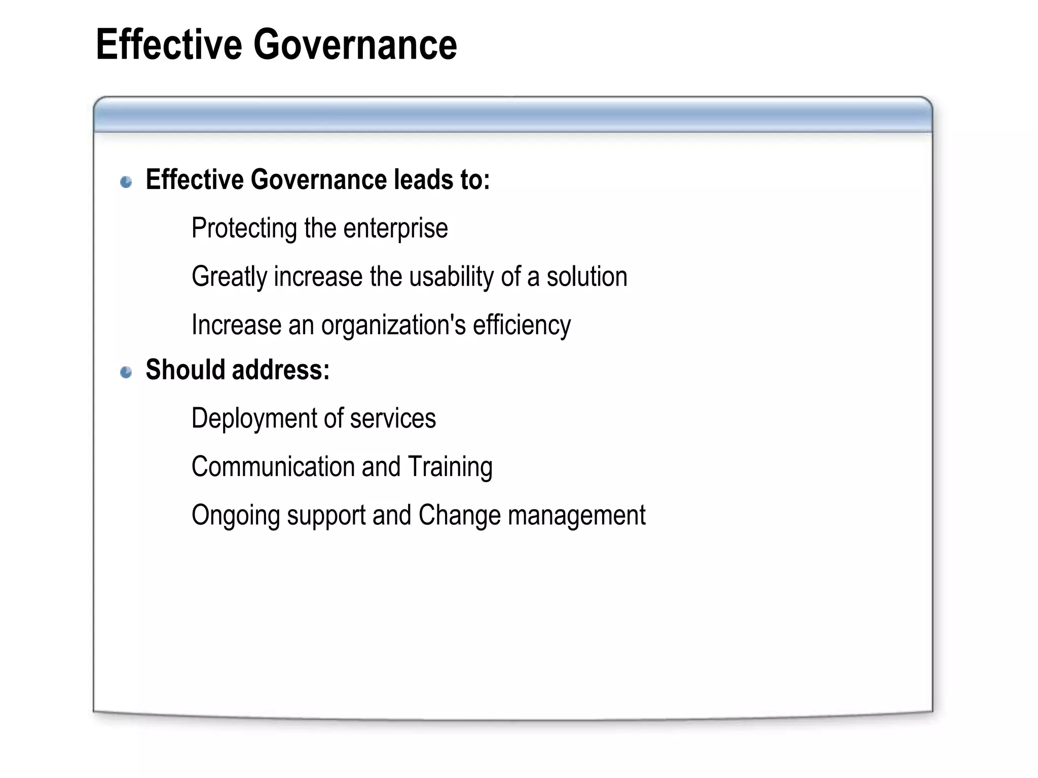 Effective Governance


  Effective Governance leads to:
     Protecting the enterprise
     Greatly increase the usability of a solution
     Increase an organization's efficiency
  Should address:
     Deployment of services
     Communication and Training
     Ongoing support and Change management
 