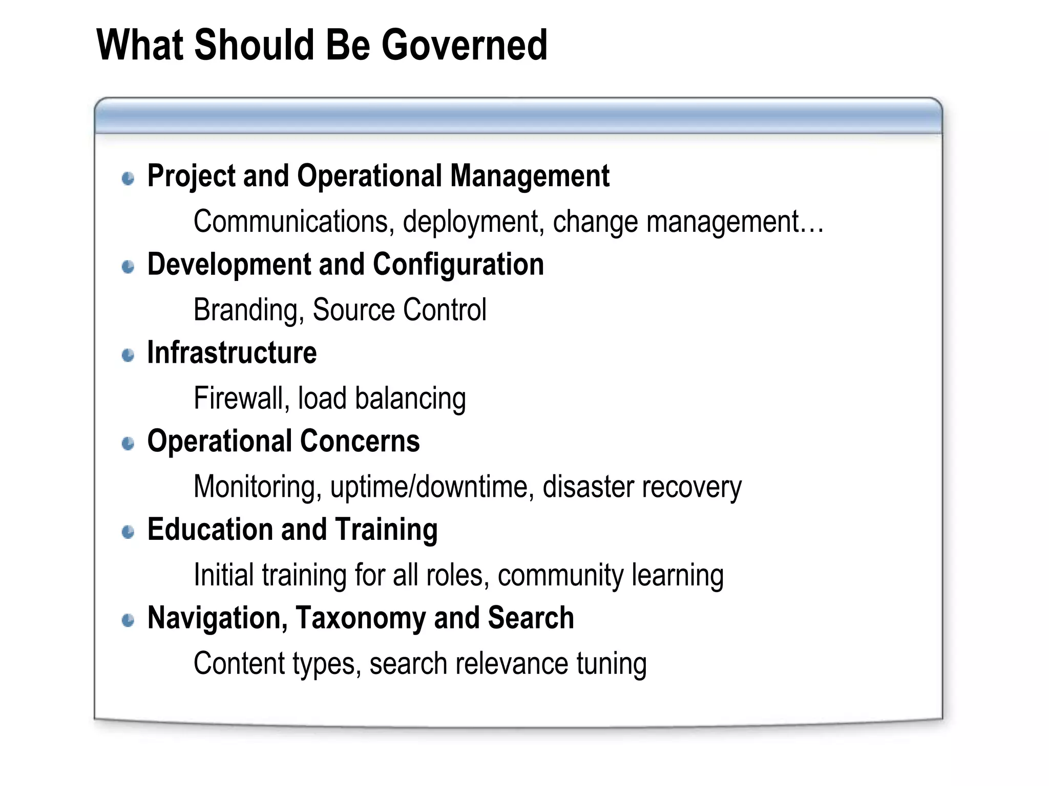 What Should Be Governed

  Project and Operational Management
      Communications, deployment, change management…
  Development and Configuration
      Branding, Source Control
  Infrastructure
      Firewall, load balancing
  Operational Concerns
      Monitoring, uptime/downtime, disaster recovery
  Education and Training
      Initial training for all roles, community learning
  Navigation, Taxonomy and Search
      Content types, search relevance tuning
 