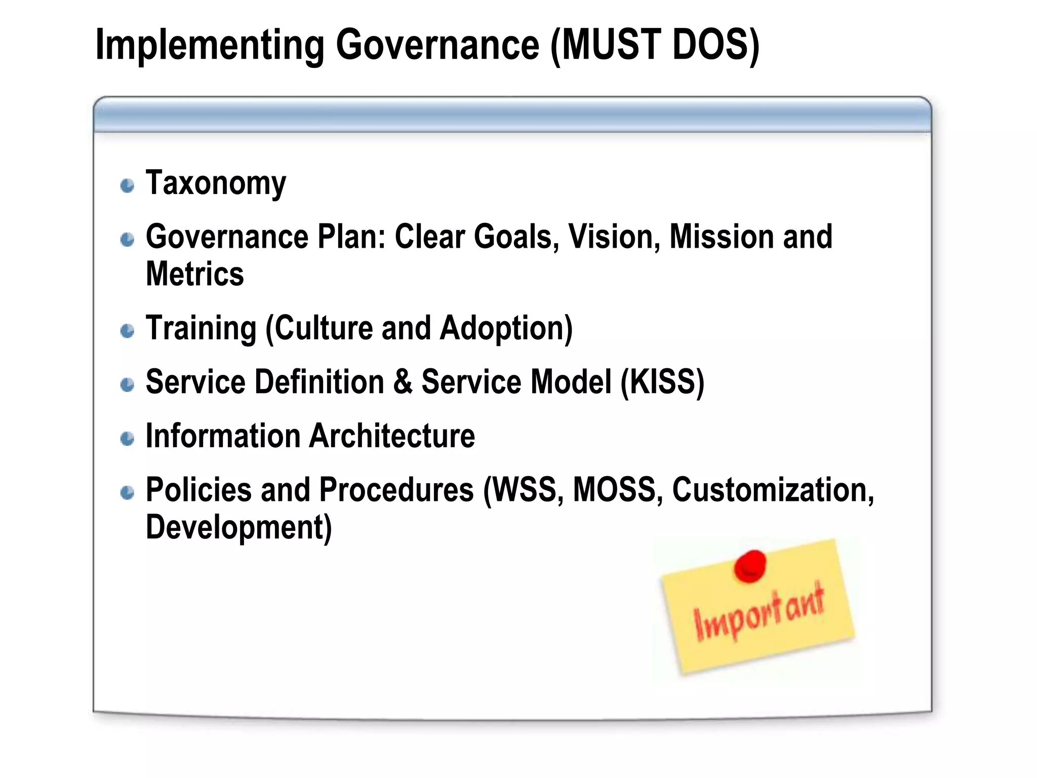 Implementing Governance (MUST DOS)


  Taxonomy
  Governance Plan: Clear Goals, Vision, Mission and
  Metrics
  Training (Culture and Adoption)
  Service Definition & Service Model (KISS)
  Information Architecture
  Policies and Procedures (WSS, MOSS, Customization,
  Development)
 