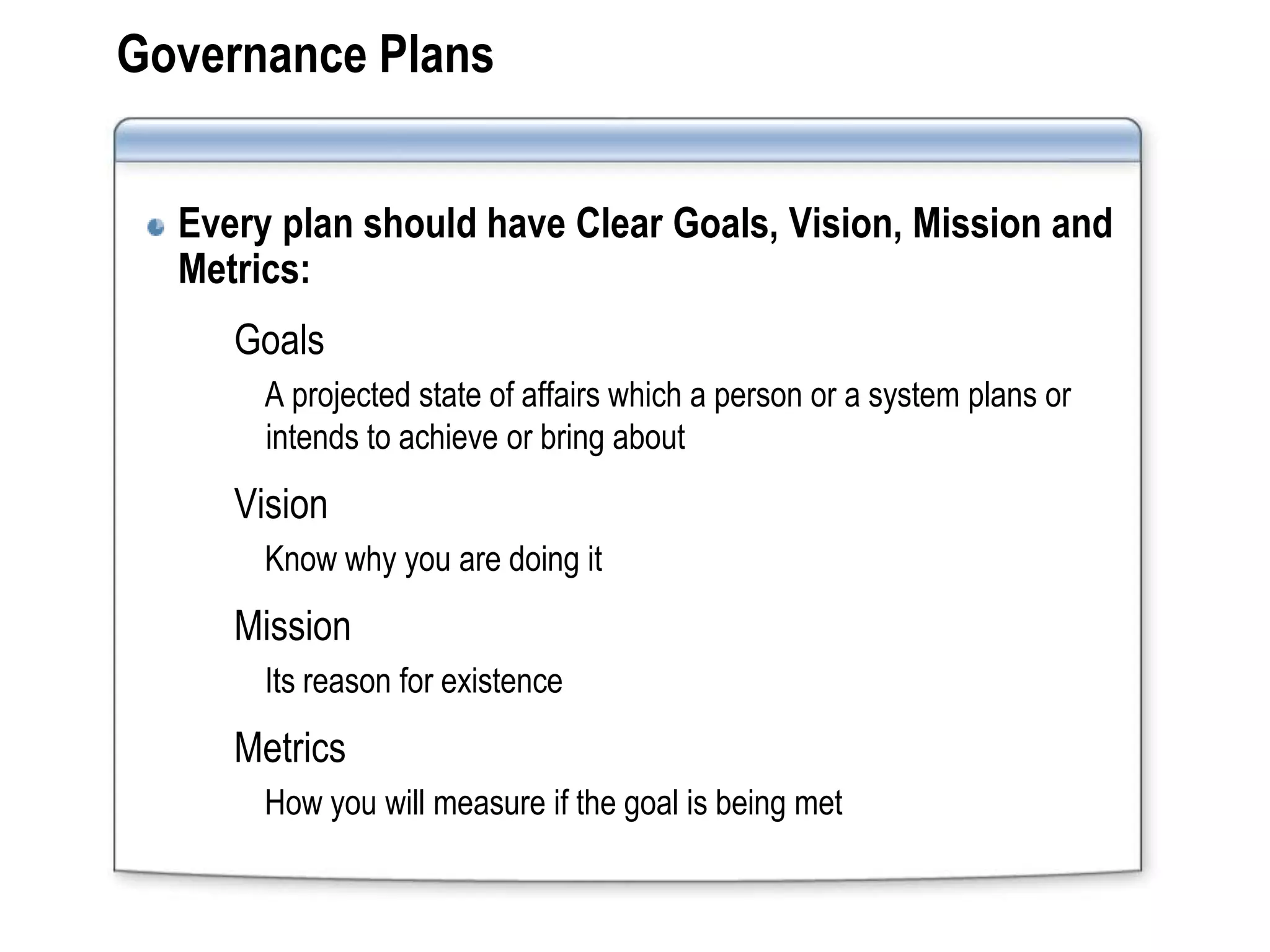 Governance Plans


  Every plan should have Clear Goals, Vision, Mission and
  Metrics:
     Goals
       A projected state of affairs which a person or a system plans or
       intends to achieve or bring about
     Vision
       Know why you are doing it
     Mission
       Its reason for existence
     Metrics
       How you will measure if the goal is being met
 