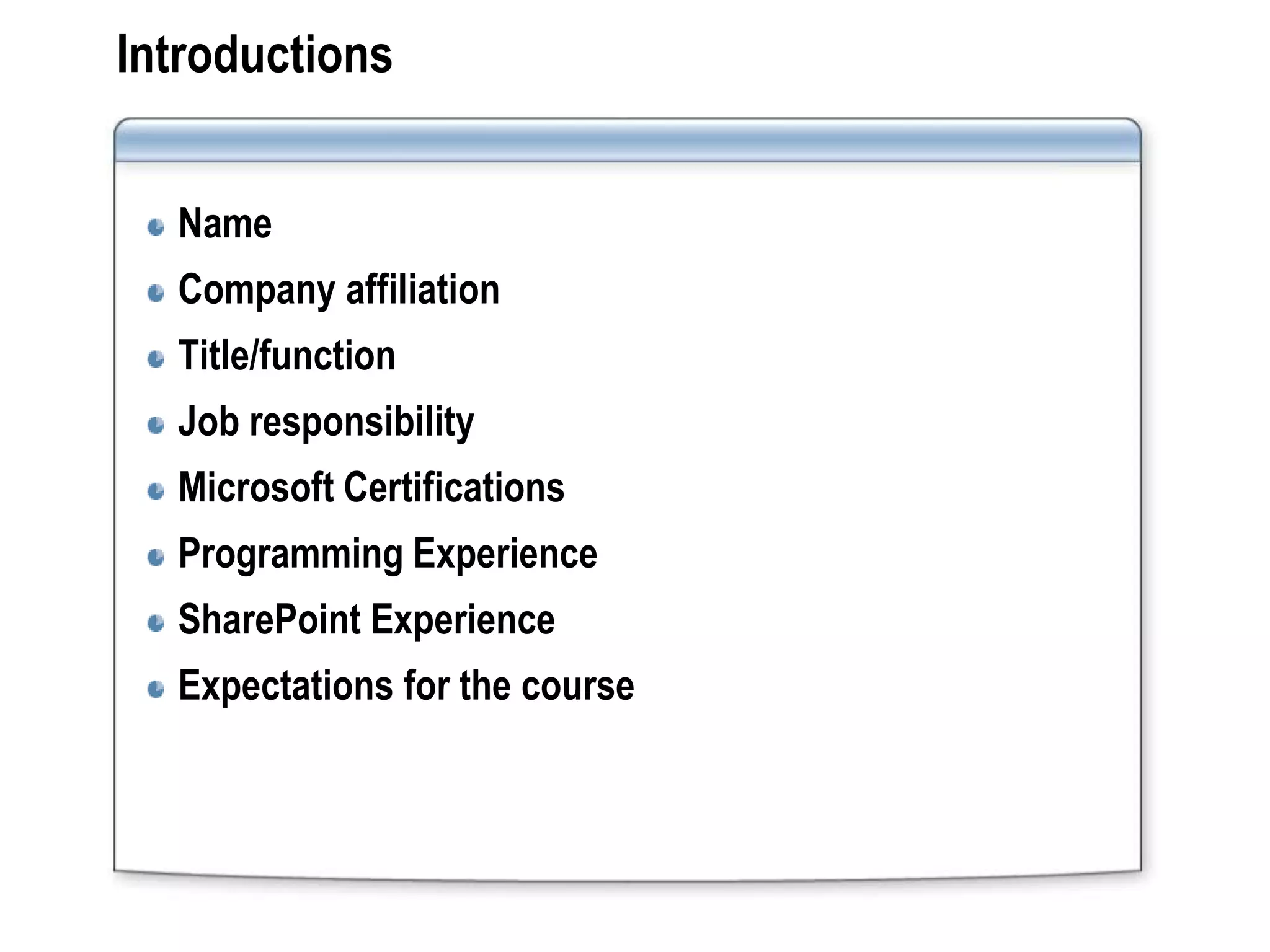 Introductions


  Name
  Company affiliation
  Title/function
  Job responsibility
  Microsoft Certifications
  Programming Experience
  SharePoint Experience
  Expectations for the course
 