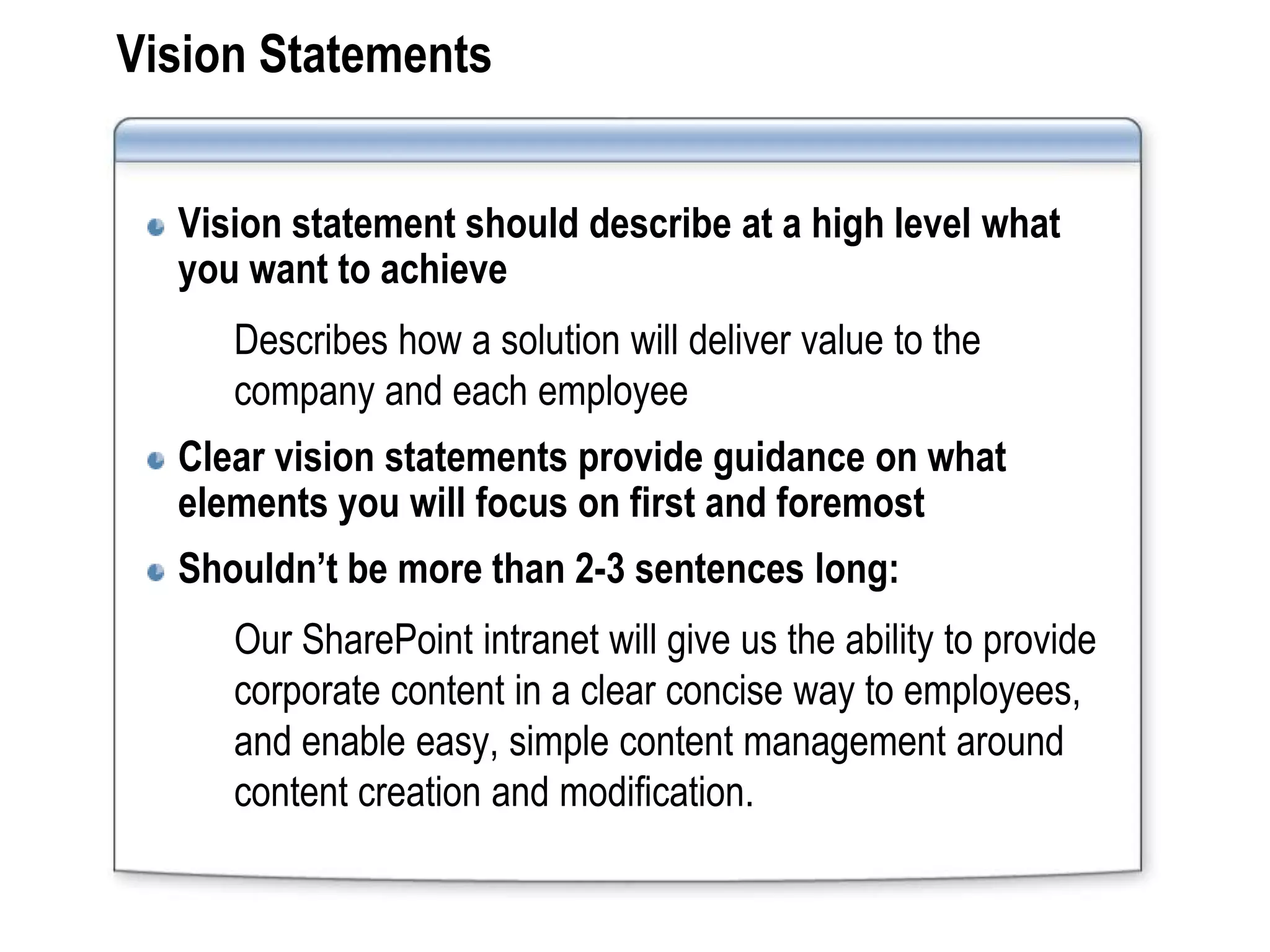 Vision Statements


  Vision statement should describe at a high level what
  you want to achieve
     Describes how a solution will deliver value to the
     company and each employee
  Clear vision statements provide guidance on what
  elements you will focus on first and foremost
  Shouldn’t be more than 2-3 sentences long:
     Our SharePoint intranet will give us the ability to provide
     corporate content in a clear concise way to employees,
     and enable easy, simple content management around
     content creation and modification.
 