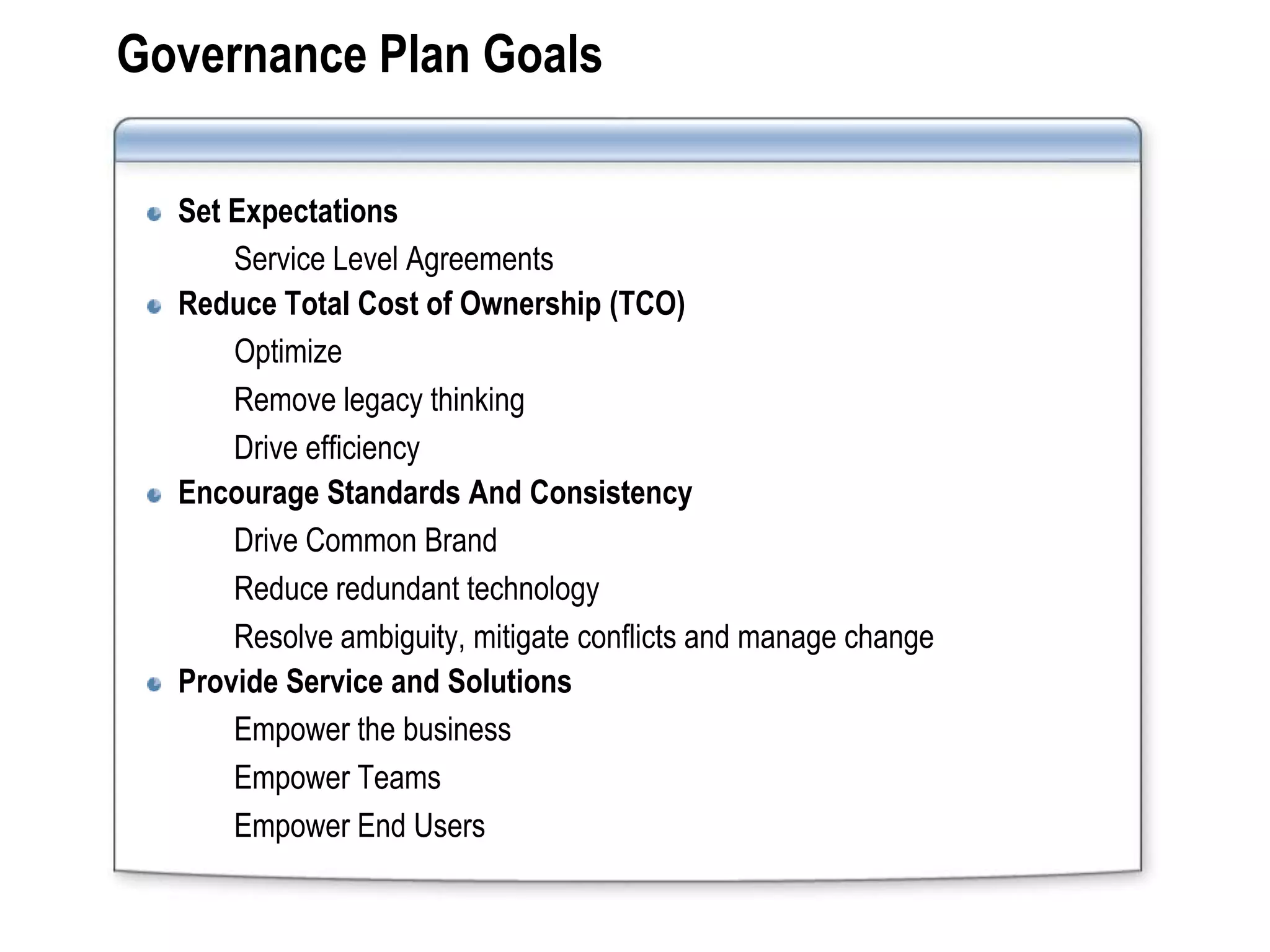Governance Plan Goals

  Set Expectations
      Service Level Agreements
  Reduce Total Cost of Ownership (TCO)
      Optimize
      Remove legacy thinking
      Drive efficiency
  Encourage Standards And Consistency
      Drive Common Brand
      Reduce redundant technology
      Resolve ambiguity, mitigate conflicts and manage change
  Provide Service and Solutions
      Empower the business
      Empower Teams
      Empower End Users
 