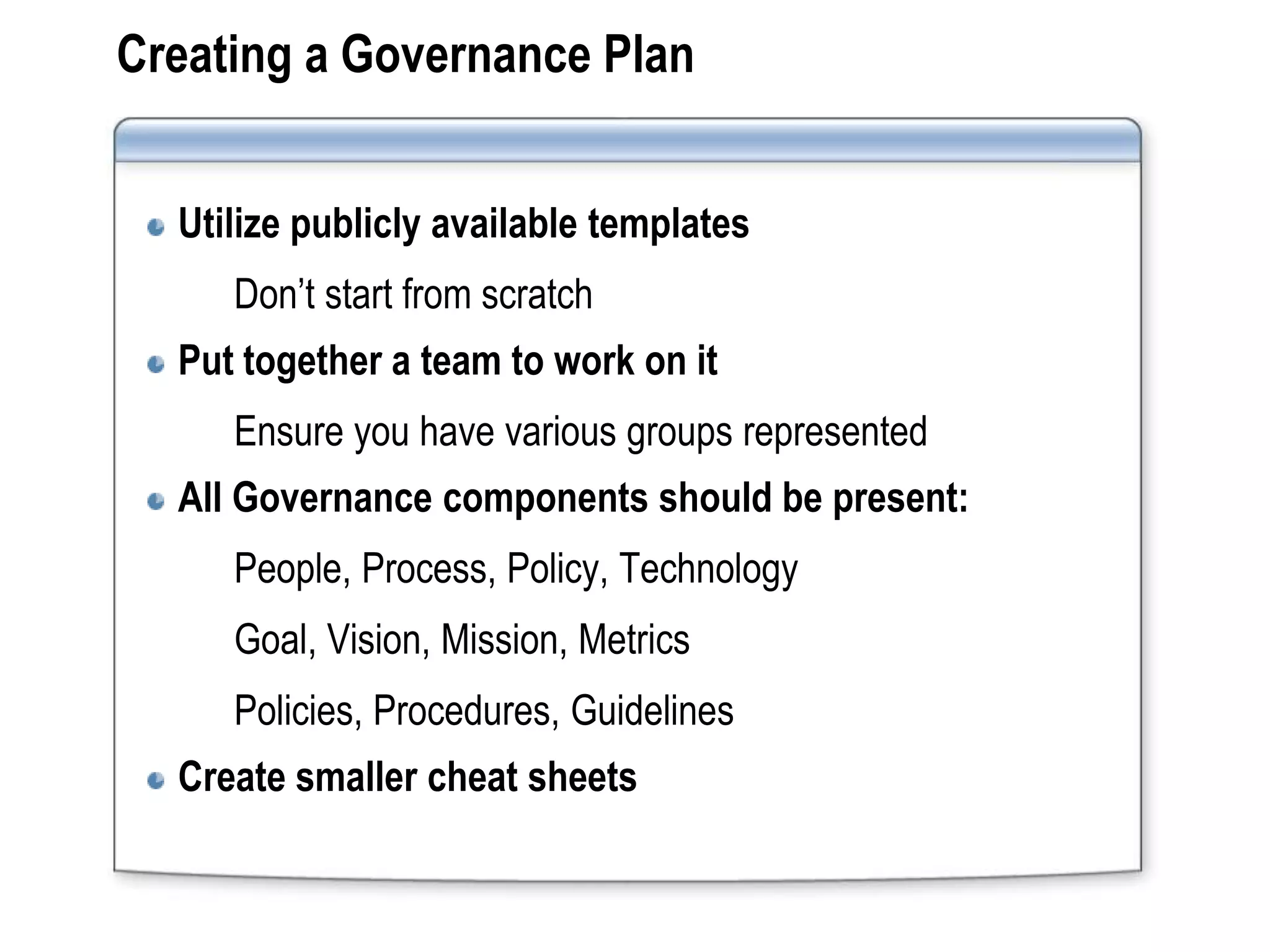 Creating a Governance Plan


  Utilize publicly available templates
     Don’t start from scratch
  Put together a team to work on it
     Ensure you have various groups represented
  All Governance components should be present:
     People, Process, Policy, Technology
     Goal, Vision, Mission, Metrics
     Policies, Procedures, Guidelines
  Create smaller cheat sheets
 