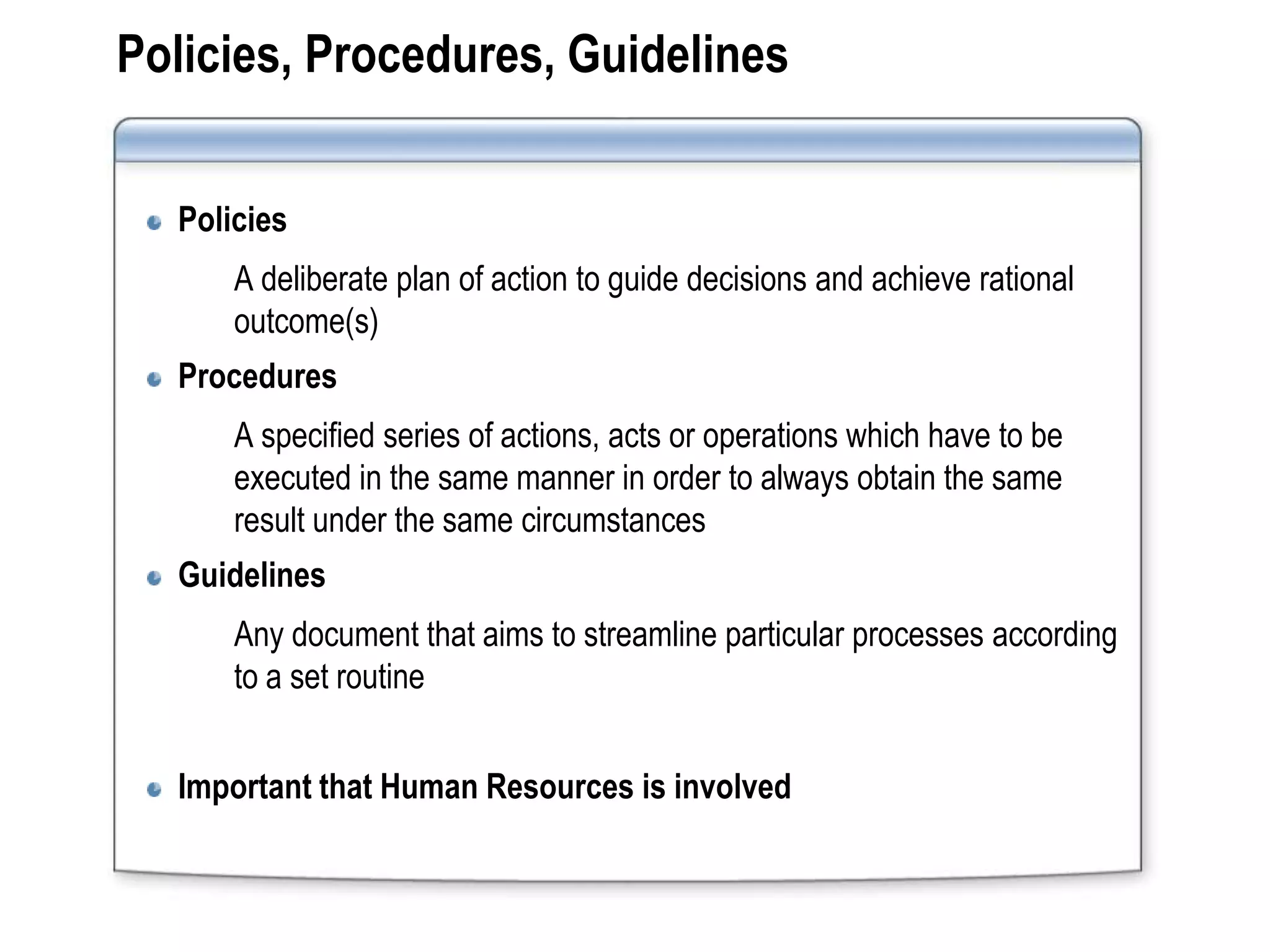 Policies, Procedures, Guidelines


  Policies
      A deliberate plan of action to guide decisions and achieve rational
      outcome(s)
  Procedures
      A specified series of actions, acts or operations which have to be
      executed in the same manner in order to always obtain the same
      result under the same circumstances
  Guidelines
      Any document that aims to streamline particular processes according
      to a set routine


  Important that Human Resources is involved
 