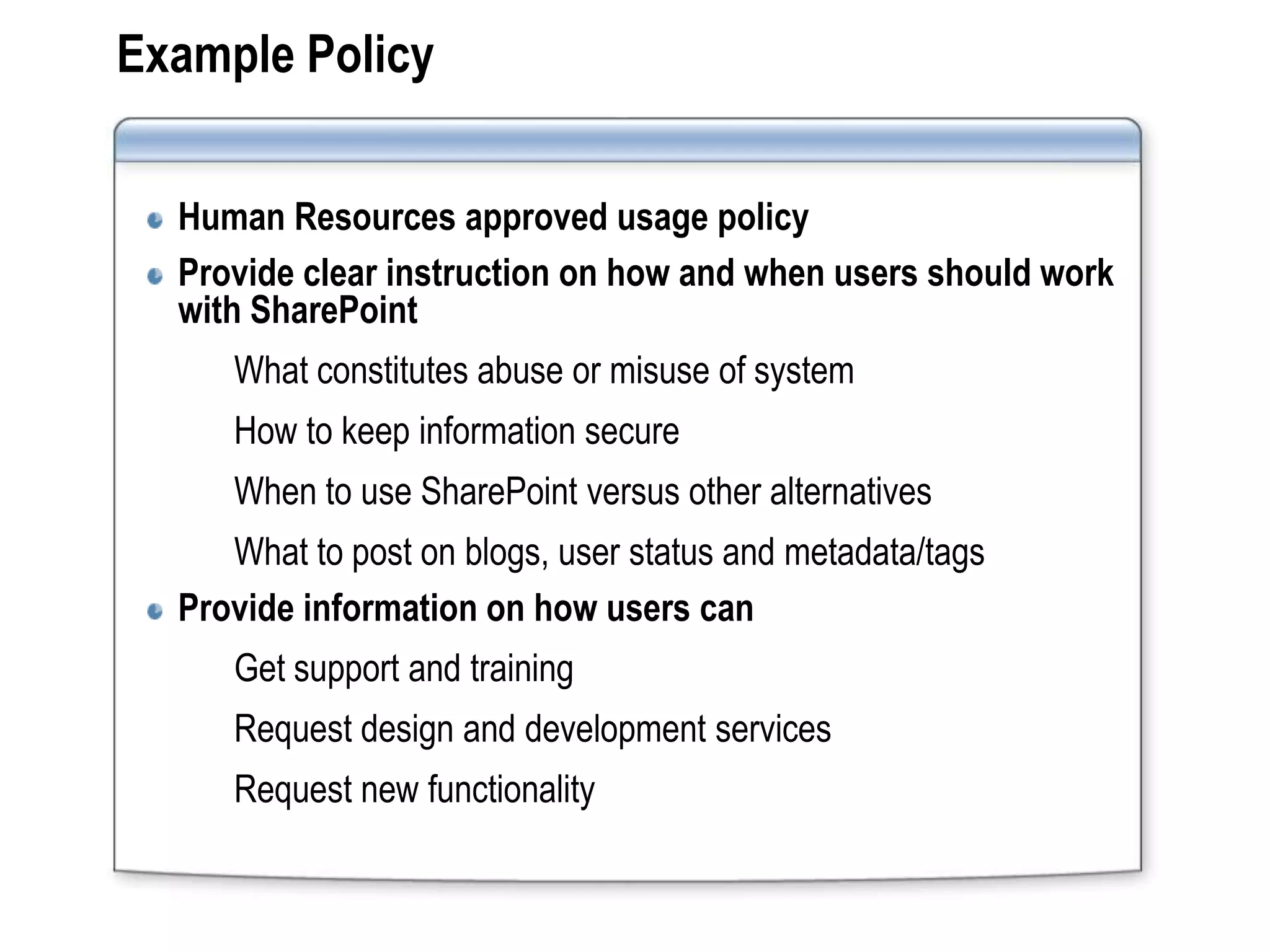 Example Policy

  Human Resources approved usage policy
  Provide clear instruction on how and when users should work
  with SharePoint
     What constitutes abuse or misuse of system
     How to keep information secure
     When to use SharePoint versus other alternatives
     What to post on blogs, user status and metadata/tags
  Provide information on how users can
     Get support and training
     Request design and development services
     Request new functionality
 
