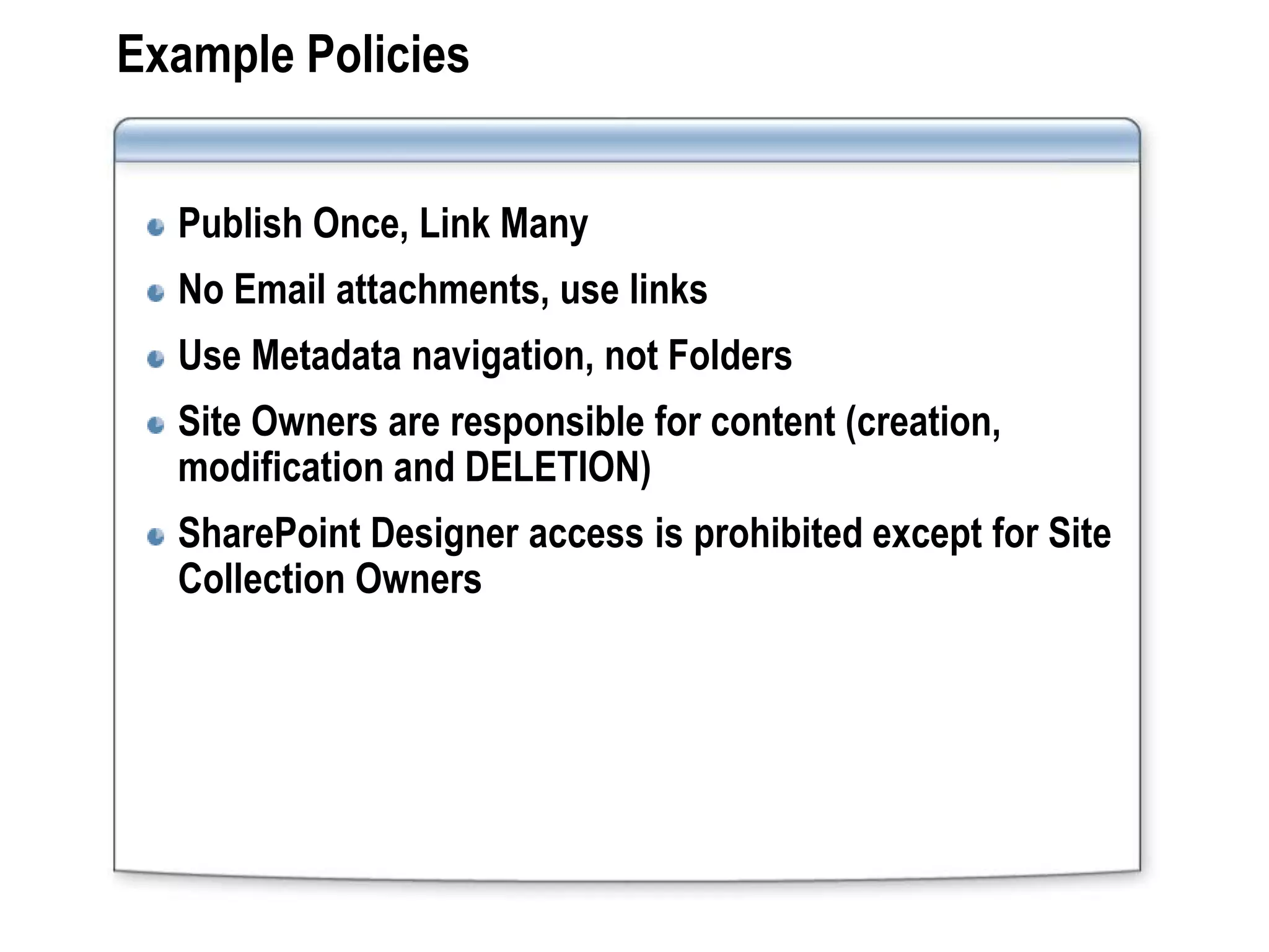 Example Policies


  Publish Once, Link Many
  No Email attachments, use links
  Use Metadata navigation, not Folders
  Site Owners are responsible for content (creation,
  modification and DELETION)
  SharePoint Designer access is prohibited except for Site
  Collection Owners
 