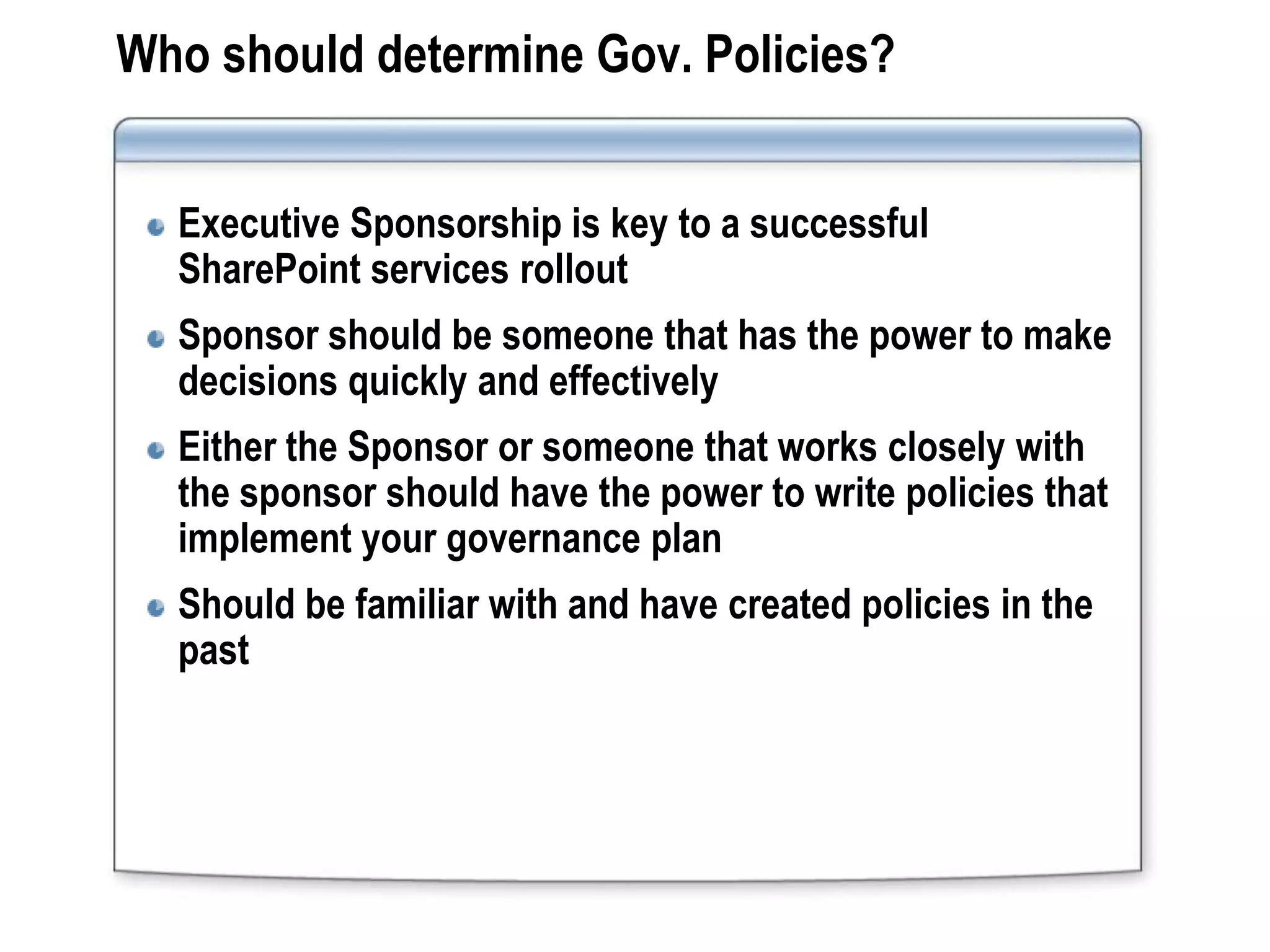 Who should determine Gov. Policies?


  Executive Sponsorship is key to a successful
  SharePoint services rollout
  Sponsor should be someone that has the power to make
  decisions quickly and effectively
  Either the Sponsor or someone that works closely with
  the sponsor should have the power to write policies that
  implement your governance plan
  Should be familiar with and have created policies in the
  past
 