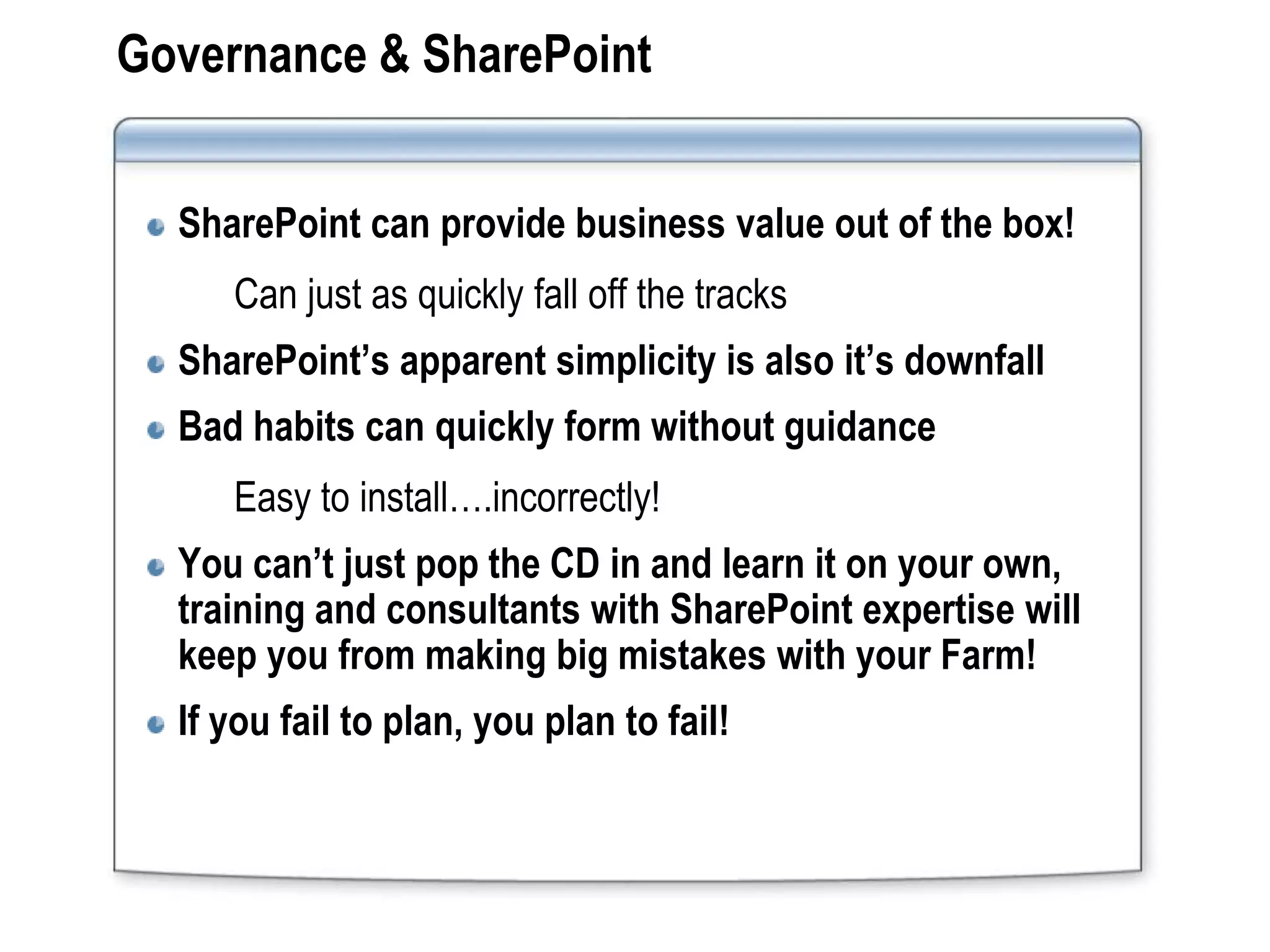 Governance & SharePoint


  SharePoint can provide business value out of the box!
     Can just as quickly fall off the tracks
  SharePoint’s apparent simplicity is also it’s downfall
  Bad habits can quickly form without guidance
     Easy to install….incorrectly!
  You can’t just pop the CD in and learn it on your own,
  training and consultants with SharePoint expertise will
  keep you from making big mistakes with your Farm!
  If you fail to plan, you plan to fail!
 